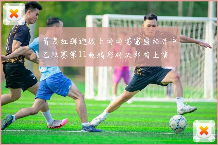 青岛红狮迎战上海海港富盛经开中乙联赛第11轮精彩对决即将上演