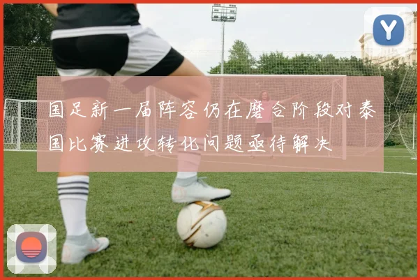 国足新一届阵容仍在磨合阶段对泰国比赛进攻转化问题亟待解决