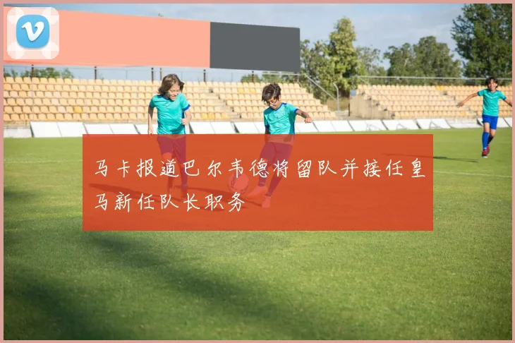 马卡报道巴尔韦德将留队并接任皇马新任队长职务