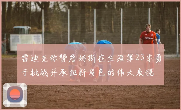 雷迪克称赞詹姆斯在生涯第23季勇于挑战并承担新角色的伟大表现