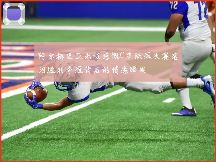 阿尔梅里亚老板感慨C罗欧冠决赛落泪胜利夺冠背后的情感瞬间