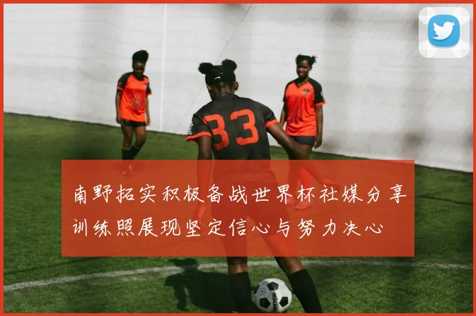 南野拓实积极备战世界杯社媒分享训练照展现坚定信心与努力决心