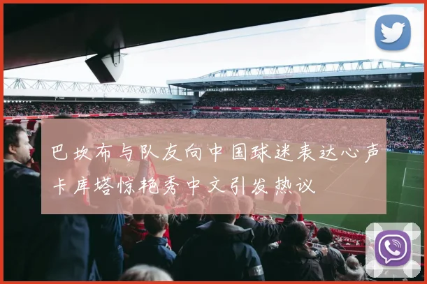 巴坎布与队友向中国球迷表达心声卡库塔惊艳秀中文引发热议