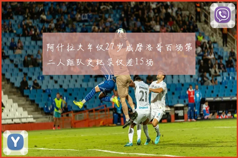 阿什拉夫年仅27岁成摩洛哥百场第二人距队史纪录仅差15场