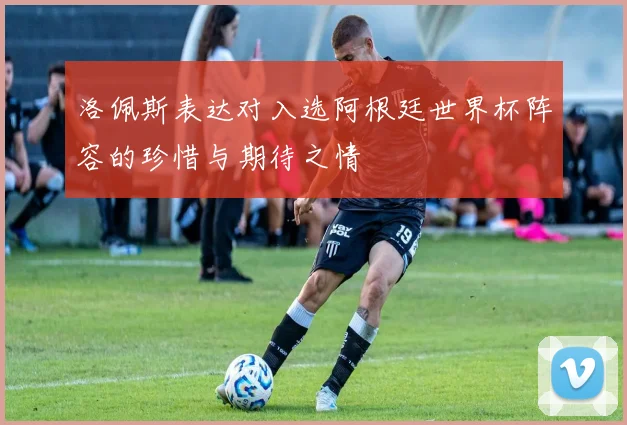 洛佩斯表达对入选阿根廷世界杯阵容的珍惜与期待之情