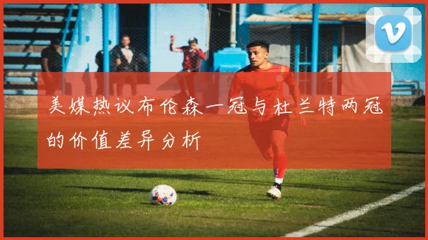 美媒热议布伦森一冠与杜兰特两冠的价值差异分析