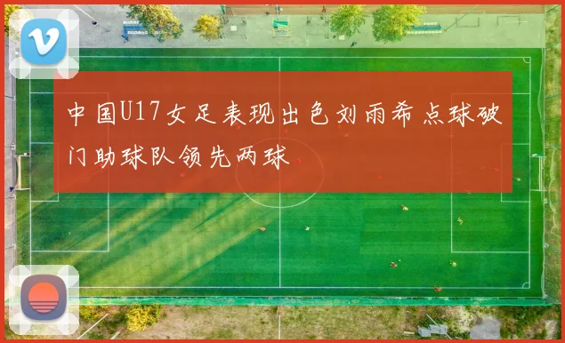 中国U17女足表现出色刘雨希点球破门助球队领先两球