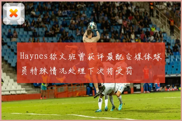 Haynes称文班曾获评最配合媒体球员特殊情况处理下次将受罚