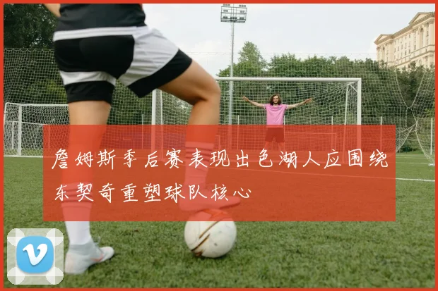 詹姆斯季后赛表现出色湖人应围绕东契奇重塑球队核心