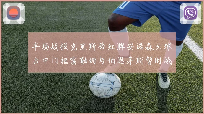 半场战报克里斯蒂红牌安诺森头球击中门框富勒姆与伯恩茅斯暂时战成平局