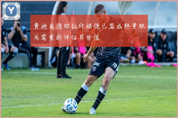 费迪南德称拉什福德已显成熟曼联或需重新评估其价值