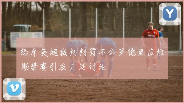 怒斥英超裁判判罚不公罗德里应短期禁赛引发广泛讨论
