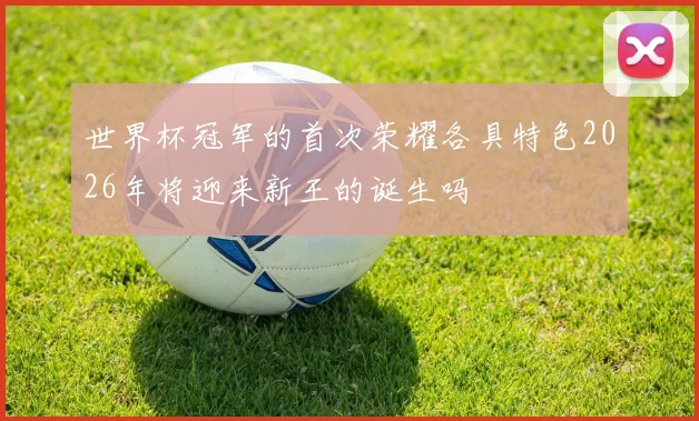 世界杯冠军的首次荣耀各具特色2026年将迎来新王的诞生吗