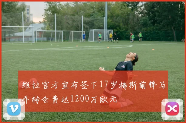 维拉官方宣布签下17岁梅斯前锋马乔转会费达1200万欧元