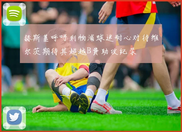 赫斯基呼吁利物浦球迷耐心对待维尔茨期待其超越B费助攻纪录
