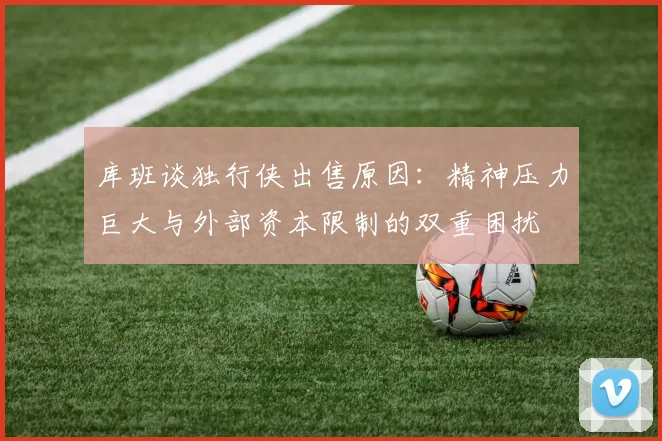 库班谈独行侠出售原因：精神压力巨大与外部资本限制的双重困扰