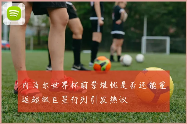 内马尔世界杯前景堪忧是否还能重返超级巨星行列引发热议
