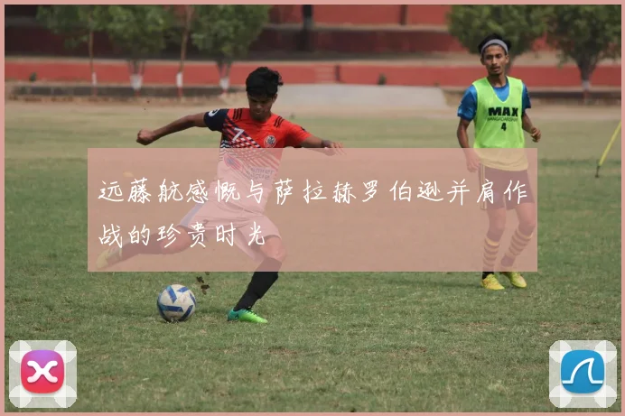 远藤航感慨与萨拉赫罗伯逊并肩作战的珍贵时光