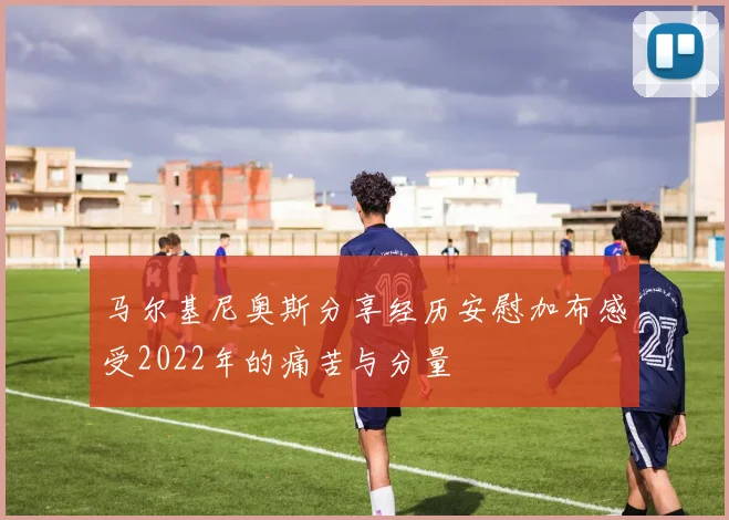 马尔基尼奥斯分享经历安慰加布感受2022年的痛苦与分量