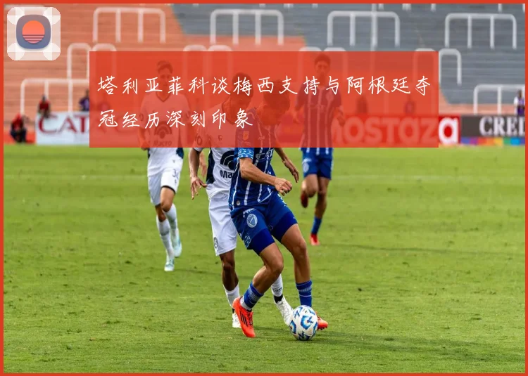 塔利亚菲科谈梅西支持与阿根廷夺冠经历深刻印象