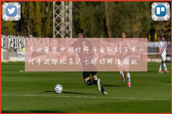 韦世豪在中超对阵河南队创下单一对手进球纪录达十球的辉煌成就