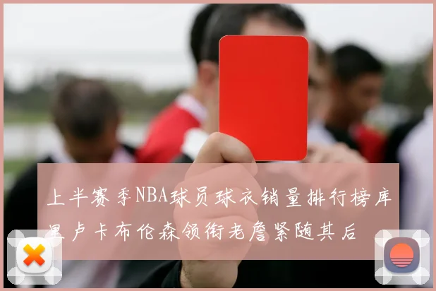 上半赛季NBA球员球衣销量排行榜库里卢卡布伦森领衔老詹紧随其后